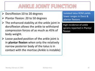  Dorsiflexion:10 to 20 degrees
 Plantar flexion: 20 to 50 degrees
 The enhanced stability at the ankle joint in
dorsiflexion allows the ankle to withstand
compression forces of as much as 45% of
body weight.
 Loose packed position of the ankle joint is
in plantar flexion when only the relatively
narrow posterior body of the talus is in
contact with the mortise.(Ankle is instable)
Isolated talus ROM yields
lower ranges in Dorsi &
plantar flexions
Isolated talus ROM yields
lower ranges in Dorsi &
plantar flexions
High incidence of ankle
sprains reported in Plantar
flexion
High incidence of ankle
sprains reported in Plantar
flexion
Monday, February 13, 2023 Dechasa Imiru 19
 