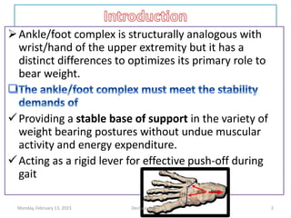Ankle/foot complex is structurally analogous with
wrist/hand of the upper extremity but it has a
distinct differences to optimizes its primary role to
bear weight.
Providing a stable base of support in the variety of
weight bearing postures without undue muscular
activity and energy expenditure.
Acting as a rigid lever for effective push-off during
gait
Monday, February 13, 2023 Dechasa Imiru 2
 