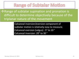 Range of subtalar supination and pronation is
difficult to determine objectively because of the
triplanar nature of the movement
Calcaneal inversion/eversion component of
subtalar motion is relatively easy to measure.
Calcaneal eversion (valgus) : 5° to 10 °
Calcaneal inversion :20° to 30 °
Calcaneal inversion/eversion component of
subtalar motion is relatively easy to measure.
Calcaneal eversion (valgus) : 5° to 10 °
Calcaneal inversion :20° to 30 °
Monday, February 13, 2023 Dechasa Imiru 25
 