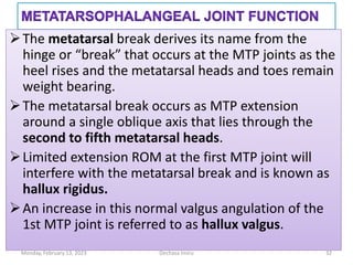 The metatarsal break derives its name from the
hinge or “break” that occurs at the MTP joints as the
heel rises and the metatarsal heads and toes remain
weight bearing.
The metatarsal break occurs as MTP extension
around a single oblique axis that lies through the
second to fifth metatarsal heads.
Limited extension ROM at the first MTP joint will
interfere with the metatarsal break and is known as
hallux rigidus.
An increase in this normal valgus angulation of the
1st MTP joint is referred to as hallux valgus.
The metatarsal break derives its name from the
hinge or “break” that occurs at the MTP joints as the
heel rises and the metatarsal heads and toes remain
weight bearing.
The metatarsal break occurs as MTP extension
around a single oblique axis that lies through the
second to fifth metatarsal heads.
Limited extension ROM at the first MTP joint will
interfere with the metatarsal break and is known as
hallux rigidus.
An increase in this normal valgus angulation of the
1st MTP joint is referred to as hallux valgus.
Monday, February 13, 2023 Dechasa Imiru 32
 
