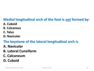 Medial longitudinal arch of the foot is not formed by-
A. Cuboid
B. Calcaneus
C. Talus
D. Navicular
The keystone of the lateral longitudinal arch is
A. Navicular
B. Lateral Cuneiform
C. Calcaneum
D. Cuboid
Monday, February 13, 2023 Dechasa Imiru 44
 