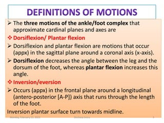  The three motions of the ankle/foot complex that
approximate cardinal planes and axes are
Dorsiflexion/ Plantar flexion
 Dorsiflexion and plantar flexion are motions that occur
(appx) in the sagittal plane around a coronal axis (x-axis).
 Dorsiflexion decreases the angle between the leg and the
dorsum of the foot, whereas plantar flexion increases this
angle.
Inversion/eversion
 Occurs (appx) in the frontal plane around a longitudinal
(antero-posterior [A-P]) axis that runs through the length
of the foot.
Inversion plantar surface turn towards midline.
 The three motions of the ankle/foot complex that
approximate cardinal planes and axes are
Dorsiflexion/ Plantar flexion
 Dorsiflexion and plantar flexion are motions that occur
(appx) in the sagittal plane around a coronal axis (x-axis).
 Dorsiflexion decreases the angle between the leg and the
dorsum of the foot, whereas plantar flexion increases this
angle.
Inversion/eversion
 Occurs (appx) in the frontal plane around a longitudinal
(antero-posterior [A-P]) axis that runs through the length
of the foot.
Inversion plantar surface turn towards midline.
Monday, February 13, 2023 Dechasa Imiru 9
 