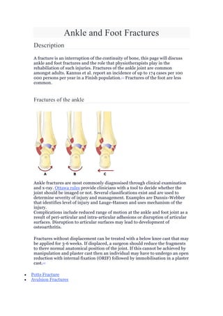 Ankle and Foot Fractures
Description
A fracture is an interruption of the continuity of bone, this page will discuss
ankle and foot fractures and the role that physiotherapists play in the
rehabiliation of such injuries. Fractures of the ankle joint are common
amongst adults. Kannus et al. report an incidence of up to 174 cases per 100
000 persons per year in a Finish population.[1] Fractures of the foot are less
common.
Fractures of the ankle
Ankle fractures are most commonly diagnosised through clinical examination
and x-ray. Ottawa rules provide clinicians with a tool to decide whether the
joint should be imaged or not. Several classifications exist and are used to
determine severity of injury and management. Examples are Dannis-Webber
that identifies level of injury and Lauge-Hansen and uses mechanism of the
injury.
Complications include reduced range of motion at the ankle and foot joint as a
result of peri-articular and intra-articular adhesions or disruption of articular
surfaces. Disruption to articular surfaces may lead to development of
osteoarthritis.
Fractures without displacement can be treated with a below knee cast that may
be applied for 3-6 weeks. If displaced, a surgeon should reduce the fragments
to there normal anatomical position of the joint. If this cannot be achieved by
manipulation and plaster cast then an individual may have to undergo an open
reduction with internal fixation (ORIF) followed by immobilisation in a plaster
cast.[2]
 Potts Fracture
 Avulsion Fractures
 
