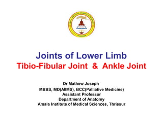 Joints of Lower Limb
Tibio-Fibular Joint & Ankle Joint
Dr Mathew Joseph
MBBS, MD(AIIMS), BCC(Palliative Medicine)
Assistant Professor
Department of Anatomy
Amala Institute of Medical Sciences, Thrissur
 