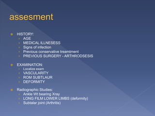  HISTORY:
› AGE
› MEDICAL ILLNESESS
› Signs of infection
› Previous conservative treamtment
› PREVIOUS SURGERY - ARTHRODSESIS
 EXAMINATION:
› Localize exam
› VASCULARITY
› ROM SUBTLAUR
› DEFORMITY
 Radiographic Studies:
› Ankle Wt bearing Xray
› LONG FILM LOWER LIMBS (deformity)
› Subtalar joint (Arthritis)
 