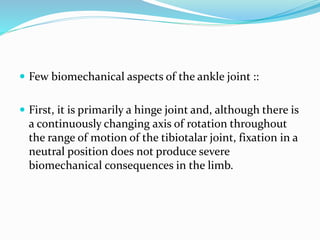  Few biomechanical aspects of the ankle joint ::
 First, it is primarily a hinge joint and, although there is
a continuously changing axis of rotation throughout
the range of motion of the tibiotalar joint, fixation in a
neutral position does not produce severe
biomechanical consequences in the limb.
 