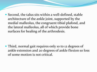  Second, the talus sits within a well-defined, stable
architecture of the ankle joint, supported by the
medial malleolus, the congruent tibial plafond, and
the lateral malleolus, all of which provide bone
surfaces for healing of the arthrodesis.
 Third, normal gait requires only 10 to 12 degrees of
ankle extension and 20 degrees of ankle flexion so loss
of some motion is not critical.
 