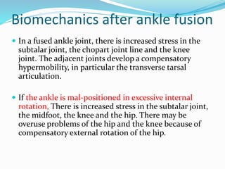 Biomechanics after ankle fusion
 In a fused ankle joint, there is increased stress in the
subtalar joint, the chopart joint line and the knee
joint. The adjacent joints develop a compensatory
hypermobility, in particular the transverse tarsal
articulation.
 If the ankle is mal-positioned in excessive internal
rotation, There is increased stress in the subtalar joint,
the midfoot, the knee and the hip. There may be
overuse problems of the hip and the knee because of
compensatory external rotation of the hip.
 