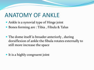 ANATOMY OF ANKLE
 Ankle is a synovial type of Hinge joint
 Bones forming are : Tibia , Fibula & Talus
 The dome itself is broader anteriorly , during
dorsiflexion of ankle the fibula rotates externally to
still more increase the space
 It is a highly congruent joint
 