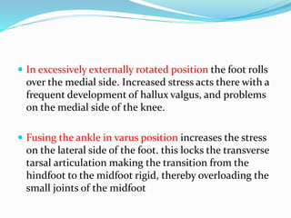  In excessively externally rotated position the foot rolls
over the medial side. Increased stress acts there with a
frequent development of hallux valgus, and problems
on the medial side of the knee.
 Fusing the ankle in varus position increases the stress
on the lateral side of the foot. this locks the transverse
tarsal articulation making the transition from the
hindfoot to the midfoot rigid, thereby overloading the
small joints of the midfoot
 