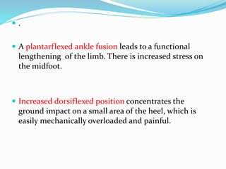  .
 A plantarflexed ankle fusion leads to a functional
lengthening of the limb. There is increased stress on
the midfoot.
 Increased dorsiflexed position concentrates the
ground impact on a small area of the heel, which is
easily mechanically overloaded and painful.
 