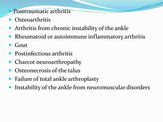  Posttraumatic arthritis
 Osteoarthritis
 Arthritis from chronic instability of the ankle
 Rheumatoid or autoimmune inflammatory arthritis
 Gout
 Postinfectious arthritis
 Charcot neuroarthropathy
 Osteonecrosis of the talus
 Failure of total ankle arthroplasty
 Instability of the ankle from neuromuscular disorders
 