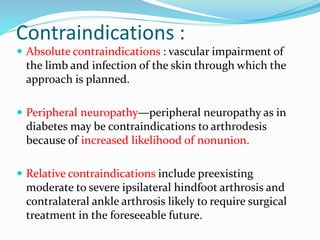 Contraindications :
 Absolute contraindications : vascular impairment of
the limb and infection of the skin through which the
approach is planned.
 Peripheral neuropathy—peripheral neuropathy as in
diabetes may be contraindications to arthrodesis
because of increased likelihood of nonunion.
 Relative contraindications include preexisting
moderate to severe ipsilateral hindfoot arthrosis and
contralateral ankle arthrosis likely to require surgical
treatment in the foreseeable future.
 