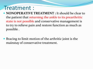 Treatment :
 NONOPERATIVE TREATMENT : It should be clear to
the patient that returning the ankle to its prearthritic
state is not possible and conservative management is
to try to relieve pain and restore function as much as
possible .
 Bracing to limit motion of the arthritic joint is the
mainstay of conservative treatment.
 