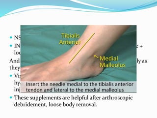  NSAID
 INTRAARTICULAR INJECTIONS – hydrocortisone +
local anaesthetics
And intraarticular injections has to be used cautiously as
they may cause cartilage and chondrocyte damage.
 Visco supplemetations – multiple injections of
hyaluronic acids are effective than a single dose of
injection.
 These supplements are helpful after arthroscopic
debridement, loose body removal.
 