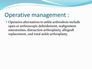 Operative management :
 Operative alternatives to ankle arthrodesis include
open or arthroscopic debridement, realignment
osteotomies, distraction arthroplasty, allograft
replacement, and total ankle arthroplasty.
 
