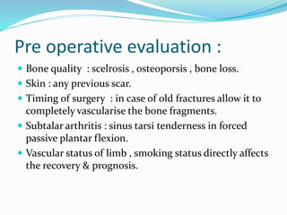 Pre operative evaluation :
 Bone quality : scelrosis , osteoporsis , bone loss.
 Skin : any previous scar.
 Timing of surgery : in case of old fractures allow it to
completely vascularise the bone fragments.
 Subtalar arthritis : sinus tarsi tenderness in forced
passive plantar flexion.
 Vascular status of limb , smoking status directly affects
the recovery & prognosis.
 