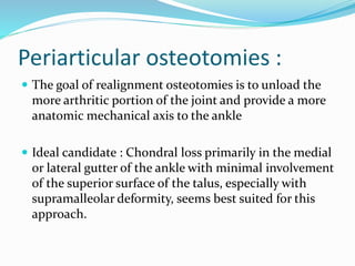 Periarticular osteotomies :
 The goal of realignment osteotomies is to unload the
more arthritic portion of the joint and provide a more
anatomic mechanical axis to the ankle
 Ideal candidate : Chondral loss primarily in the medial
or lateral gutter of the ankle with minimal involvement
of the superior surface of the talus, especially with
supramalleolar deformity, seems best suited for this
approach.
 