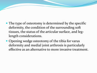  The type of osteotomy is determined by the specific
deformity, the condition of the surrounding soft
tissues, the status of the articular surface, and leg-
length considerations.
 Opening wedge osteotomy of the tibia for varus
deformity and medial joint arthrosis is particularly
effective as an alternative to more invasive treatment.
 