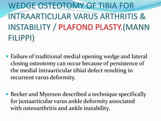 WEDGE OSTEOTOMY OF TIBIA FOR
INTRAARTICULAR VARUS ARTHRITIS &
INSTABILITY / PLAFOND PLASTY.(MANN
FILIPPI)
 Failure of traditional medial opening wedge and lateral
closing osteotomy can occur because of persistence of
the medial intraarticular tibial defect resulting in
recurrent varus deformity.
 Becker and Myerson described a technique specifically
for juxtaarticular varus ankle deformity associated
with osteoarthritis and ankle instability.
 