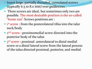 Insert large, partially threaded, cannulated screws
(typically 6.5 to 8.0 mm) over guidewires .
 Three screws are ideal, but sometimes only two are
possible. The most desirable position is the so-called
“home run”. Screws positions are :
 1st screw : from the posterolateral tibia into the talar
neck/body
 2nd screw : proximomedial screw directed into the
posterior body of the talus
 3rd screw : proximal anterolateral to distal medial
screw or a distal lateral screw from the lateral process
of the talus directed proximal, posterior, and medial.
 