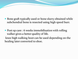  Bone graft typically used or bone slurry obtained while
subchondral bone is resected using high speed burr.
 Post op care : 6 weeks immobilisation with rolling
walker gives a better quality of life.
knee high walking boot can be used depending on the
healing later converted to shoe.
 
