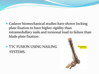  Cadaver biomechanical studies have shown locking
plate fixation to have higher rigidity than
intramedullary nails and torsional load to failure than
blade plate fixation .
 TTC FUSION USING NAILING
SYSTEMS.
 