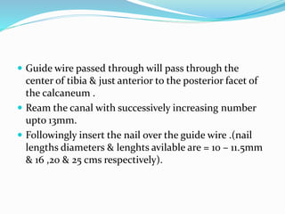  Guide wire passed through will pass through the
center of tibia & just anterior to the posterior facet of
the calcaneum .
 Ream the canal with successively increasing number
upto 13mm.
 Followingly insert the nail over the guide wire .(nail
lengths diameters & lenghts avilable are = 10 – 11.5mm
& 16 ,20 & 25 cms respectively).
 