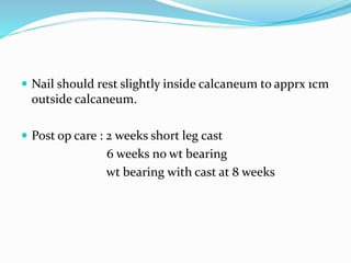  Nail should rest slightly inside calcaneum to apprx 1cm
outside calcaneum.
 Post op care : 2 weeks short leg cast
6 weeks no wt bearing
wt bearing with cast at 8 weeks
 