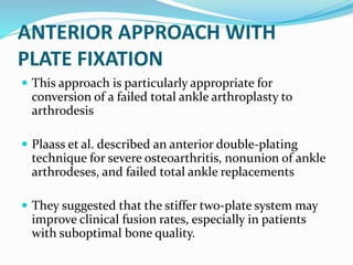 ANTERIOR APPROACH WITH
PLATE FIXATION
 This approach is particularly appropriate for
conversion of a failed total ankle arthroplasty to
arthrodesis
 Plaass et al. described an anterior double-plating
technique for severe osteoarthritis, nonunion of ankle
arthrodeses, and failed total ankle replacements
 They suggested that the stiffer two-plate system may
improve clinical fusion rates, especially in patients
with suboptimal bone quality.
 