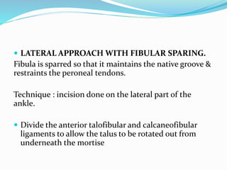  LATERAL APPROACH WITH FIBULAR SPARING.
Fibula is sparred so that it maintains the native groove &
restraints the peroneal tendons.
Technique : incision done on the lateral part of the
ankle.
 Divide the anterior talofibular and calcaneofibular
ligaments to allow the talus to be rotated out from
underneath the mortise
 