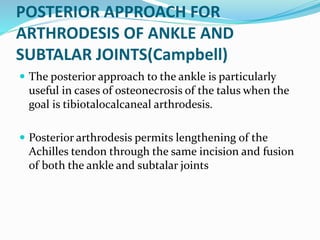 POSTERIOR APPROACH FOR
ARTHRODESIS OF ANKLE AND
SUBTALAR JOINTS(Campbell)
 The posterior approach to the ankle is particularly
useful in cases of osteonecrosis of the talus when the
goal is tibiotalocalcaneal arthrodesis.
 Posterior arthrodesis permits lengthening of the
Achilles tendon through the same incision and fusion
of both the ankle and subtalar joints
 