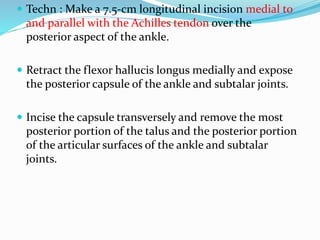  Techn : Make a 7.5-cm longitudinal incision medial to
and parallel with the Achilles tendon over the
posterior aspect of the ankle.
 Retract the flexor hallucis longus medially and expose
the posterior capsule of the ankle and subtalar joints.
 Incise the capsule transversely and remove the most
posterior portion of the talus and the posterior portion
of the articular surfaces of the ankle and subtalar
joints.
 