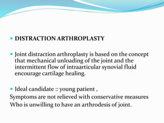  DISTRACTION ARTHROPLASTY
 Joint distraction arthroplasty is based on the concept
that mechanical unloading of the joint and the
intermittent flow of intraarticular synovial fluid
encourage cartilage healing.
 Ideal candidate :: young patient ,
Symptoms are not relieved with conservative measures
Who is unwilling to have an arthrodesis of joint.
 
