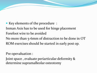  Key elements of the procedure :
Inman Axis has to be used for hinge placement
Forefoot wire to be avoided
No more than 5-6mm of distraction to be done in OT
ROM exercises should be started in early post op.
Pre opevaluation :
Joint space , evaluate periarticular deformity &
determine supramalleolar osteotomy
 