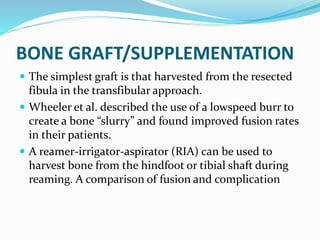 BONE GRAFT/SUPPLEMENTATION
 The simplest graft is that harvested from the resected
fibula in the transfibular approach.
 Wheeler et al. described the use of a lowspeed burr to
create a bone “slurry” and found improved fusion rates
in their patients.
 A reamer-irrigator-aspirator (RIA) can be used to
harvest bone from the hindfoot or tibial shaft during
reaming. A comparison of fusion and complication
 