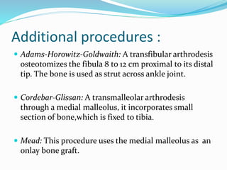 Additional procedures :
 Adams-Horowitz-Goldwaith: A transfibular arthrodesis
osteotomizes the fibula 8 to 12 cm proximal to its distal
tip. The bone is used as strut across ankle joint.
 Cordebar-Glissan: A transmalleolar arthrodesis
through a medial malleolus, it incorporates small
section of bone,which is fixed to tibia.
 Mead: This procedure uses the medial malleolus as an
onlay bone graft.
 