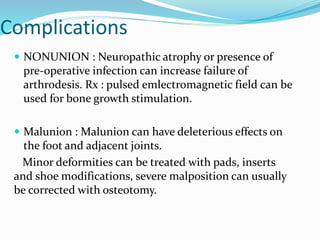 Complications
 NONUNION : Neuropathic atrophy or presence of
pre-operative infection can increase failure of
arthrodesis. Rx : pulsed emlectromagnetic field can be
used for bone growth stimulation.
 Malunion : Malunion can have deleterious effects on
the foot and adjacent joints.
Minor deformities can be treated with pads, inserts
and shoe modifications, severe malposition can usually
be corrected with osteotomy.
 