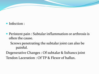  Infection :
 Peristent pain : Subtalar inflammation or arthrosis is
often the cause.
Screws penetrating the subtalar joint can also be
painful.
Degenerative Changes : Of subtalar & lisfrancs joint
Tendon Laceration : Of TP & Flexor of hallux.
 