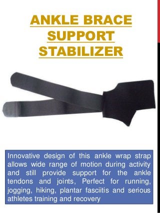 ANKLE BRACE
SUPPORT
STABILIZER
Innovative design of this ankle wrap strap
allows wide range of motion during activity
and still provide support for the ankle
tendons and joints, Perfect for running,
jogging, hiking, plantar fasciitis and serious
athletes training and recovery
 