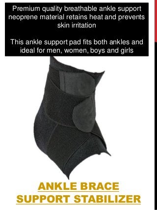 ANKLE BRACE
SUPPORT STABILIZER
Premium quality breathable ankle support
neoprene material retains heat and prevents
skin irritation
This ankle support pad fits both ankles and
ideal for men, women, boys and girls
 