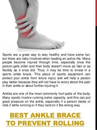 BEST ANKLE BRACE
TO PREVENT ROLLING
Sports are a great way to stay healthy and have some fun,
but there are risks involved when leading an active life. Many
people become injured through time, especially once the
person gets older and their body doesn't move as fast or as
flexibly as it once did. Thus, it may be time to invest in a
sports ankle brace. This piece of sports equipment can
protect your ankle from future injury and will help a person
play better because they will not have to worry about the pain
in their ankle or about further injuring it.
Ankles are one of the most commonly hurt parts of the body.
Many sports involve running some capacity, and this can put
great pressure on the ankle, especially if a person twists or
rolls it while running or if they land on it the wrong way.
 