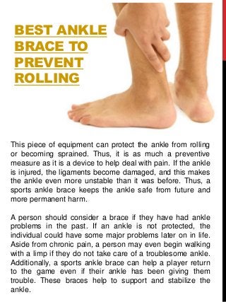 BEST ANKLE
BRACE TO
PREVENT
ROLLING
This piece of equipment can protect the ankle from rolling
or becoming sprained. Thus, it is as much a preventive
measure as it is a device to help deal with pain. If the ankle
is injured, the ligaments become damaged, and this makes
the ankle even more unstable than it was before. Thus, a
sports ankle brace keeps the ankle safe from future and
more permanent harm.
A person should consider a brace if they have had ankle
problems in the past. If an ankle is not protected, the
individual could have some major problems later on in life.
Aside from chronic pain, a person may even begin walking
with a limp if they do not take care of a troublesome ankle.
Additionally, a sports ankle brace can help a player return
to the game even if their ankle has been giving them
trouble. These braces help to support and stabilize the
ankle.
 