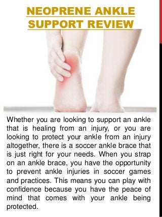 NEOPRENE ANKLE
SUPPORT REVIEW
Whether you are looking to support an ankle
that is healing from an injury, or you are
looking to protect your ankle from an injury
altogether, there is a soccer ankle brace that
is just right for your needs. When you strap
on an ankle brace, you have the opportunity
to prevent ankle injuries in soccer games
and practices. This means you can play with
confidence because you have the peace of
mind that comes with your ankle being
protected.
 