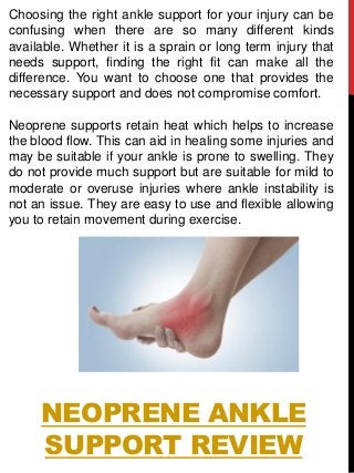 NEOPRENE ANKLE
SUPPORT REVIEW
Choosing the right ankle support for your injury can be
confusing when there are so many different kinds
available. Whether it is a sprain or long term injury that
needs support, finding the right fit can make all the
difference. You want to choose one that provides the
necessary support and does not compromise comfort.
Neoprene supports retain heat which helps to increase
the blood flow. This can aid in healing some injuries and
may be suitable if your ankle is prone to swelling. They
do not provide much support but are suitable for mild to
moderate or overuse injuries where ankle instability is
not an issue. They are easy to use and flexible allowing
you to retain movement during exercise.
 