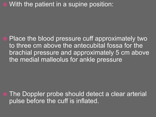  With the patient in a supine position:
 Place the blood pressure cuff approximately two
to three cm above the antecubital fossa for the
brachial pressure and approximately 5 cm above
the medial malleolus for ankle pressure
 The Doppler probe should detect a clear arterial
pulse before the cuff is inflated.
 