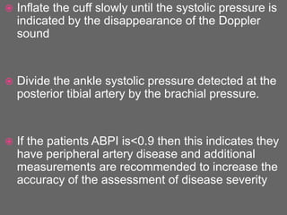  Inflate the cuff slowly until the systolic pressure is
indicated by the disappearance of the Doppler
sound
 Divide the ankle systolic pressure detected at the
posterior tibial artery by the brachial pressure.
 If the patients ABPI is<0.9 then this indicates they
have peripheral artery disease and additional
measurements are recommended to increase the
accuracy of the assessment of disease severity
 