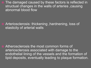  The damaged caused by these factors is reflected in
structual changes in the walls of arteries ,causing
abnormal blood flow
 Arteriosclerosis: thickening ,hardnening, loss of
elasticity of arterial walls
 Atherosclerosis the most common forms of
arteriosclerosis associated with damage to the
endothelial lining of the vessels and the formation of
lipid deposits, eventually leading to plaque formation.
 