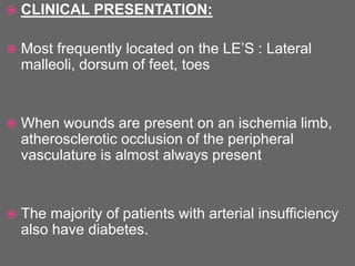  CLINICAL PRESENTATION:
 Most frequently located on the LE’S : Lateral
malleoli, dorsum of feet, toes
 When wounds are present on an ischemia limb,
atherosclerotic occlusion of the peripheral
vasculature is almost always present
 The majority of patients with arterial insufficiency
also have diabetes.
 
