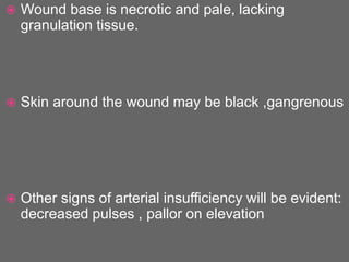  Wound base is necrotic and pale, lacking
granulation tissue.
 Skin around the wound may be black ,gangrenous
 Other signs of arterial insufficiency will be evident:
decreased pulses , pallor on elevation
 